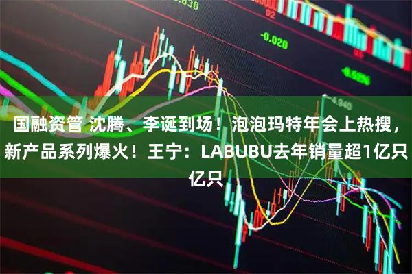 国融资管 沈腾、李诞到场！泡泡玛特年会上热搜，新产品系列爆火！王宁：LABUBU去年销量超1亿只