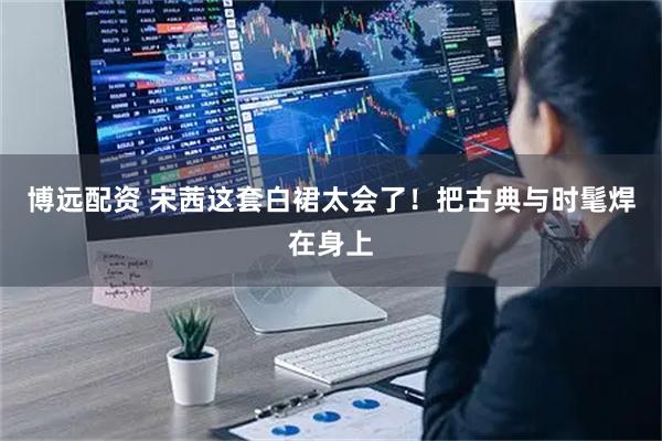 博远配资 宋茜这套白裙太会了！把古典与时髦焊在身上