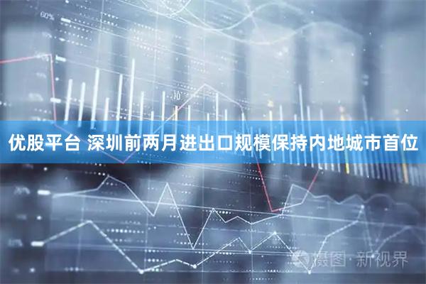 优股平台 深圳前两月进出口规模保持内地城市首位