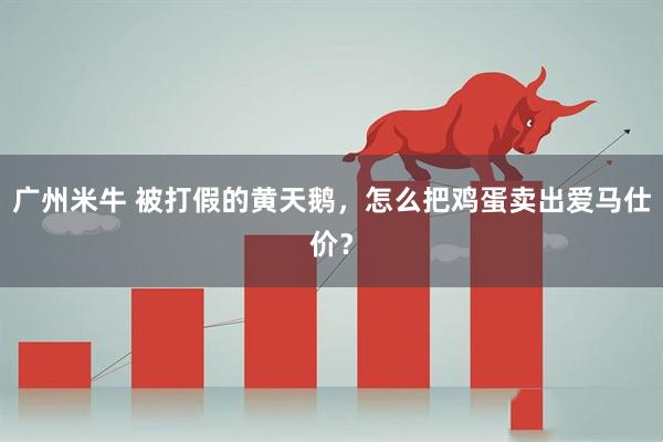 广州米牛 被打假的黄天鹅，怎么把鸡蛋卖出爱马仕价？