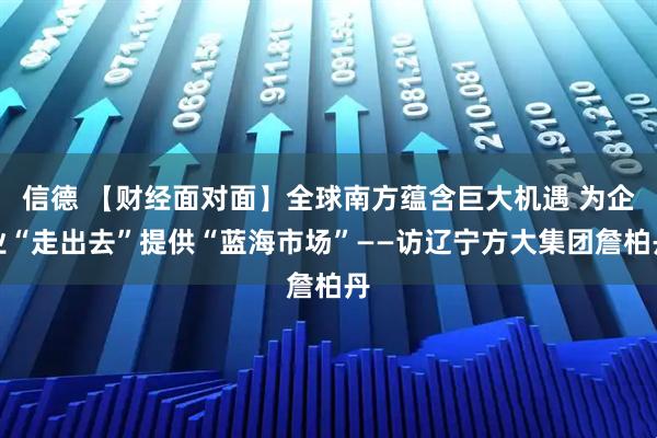 信德 【财经面对面】全球南方蕴含巨大机遇 为企业“走出去”提供“蓝海市场”——访辽宁方大集团詹柏丹