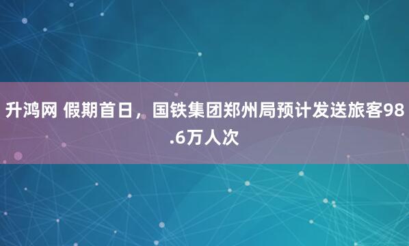 升鸿网 假期首日，国铁集团郑州局预计发送旅客98.6万人次