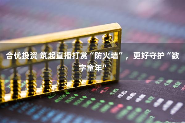 合优投资 筑起直播打赏“防火墙”，更好守护“数字童年”