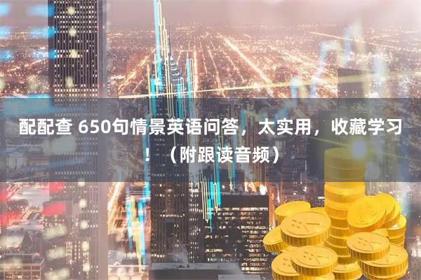 配配查 650句情景英语问答，太实用，收藏学习！（附跟读音频）